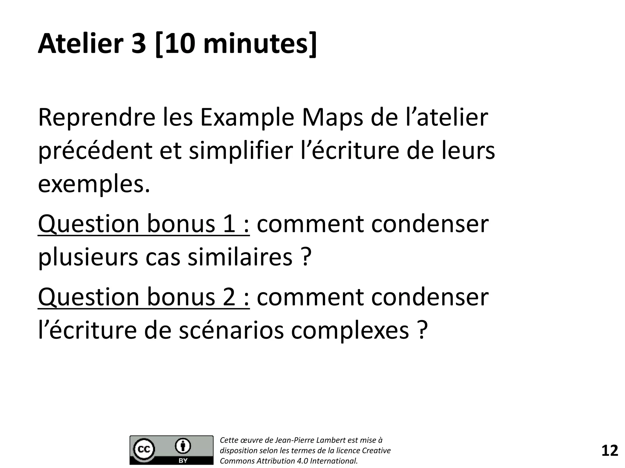 Atelier 3 [10 minutes]
Reprendre les Example Maps de l’atelier
précédent et simplifier l’écriture de leurs
exemples.
Question bonus 1 : comment condenser
plusieurs cas similaires ?
Question bonus 2 : comment condenser
l’écriture de scénarios complexes ?
12
Cette œuvre de Jean-Pierre Lambert est mise à
disposition selon les termes de la licence Creative
Commons Attribution 4.0 International.
 