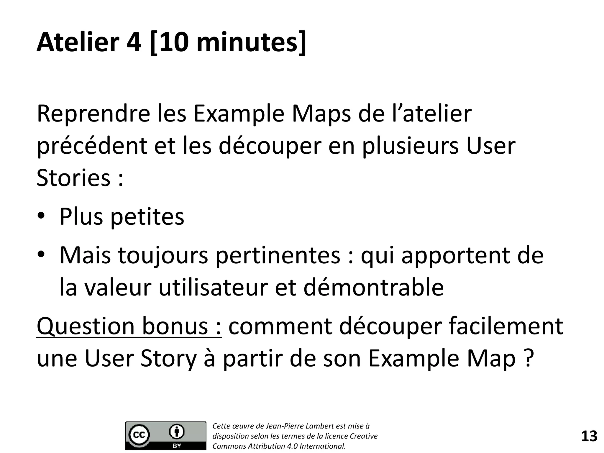 Atelier 4 [10 minutes]
Reprendre les Example Maps de l’atelier
précédent et les découper en plusieurs User
Stories :
• Plus petites
• Mais toujours pertinentes : qui apportent de
la valeur utilisateur et démontrable
Question bonus : comment découper facilement
une User Story à partir de son Example Map ?
13
Cette œuvre de Jean-Pierre Lambert est mise à
disposition selon les termes de la licence Creative
Commons Attribution 4.0 International.
 