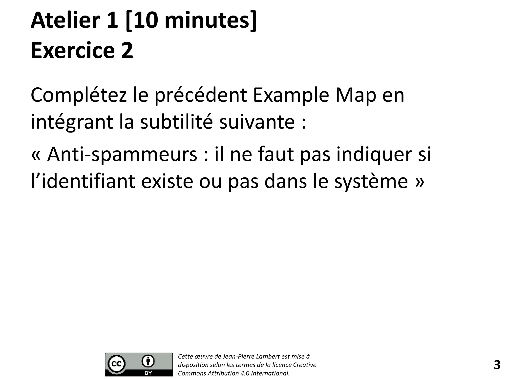Atelier 1 [10 minutes]
Exercice 2
Complétez le précédent Example Map en
intégrant la subtilité suivante :
« Anti-spammeurs : il ne faut pas indiquer si
l’identifiant existe ou pas dans le système »
3
Cette œuvre de Jean-Pierre Lambert est mise à
disposition selon les termes de la licence Creative
Commons Attribution 4.0 International.
 