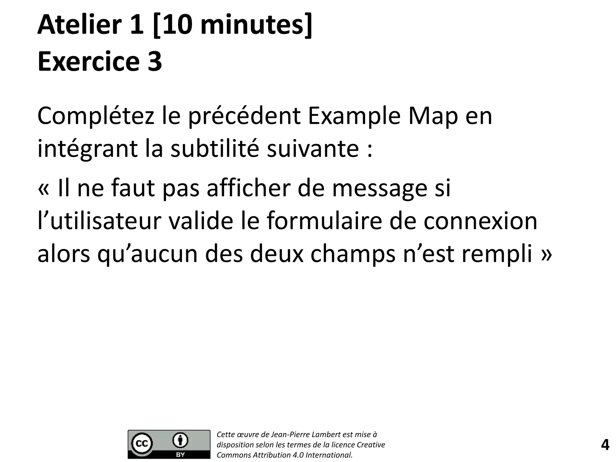 Atelier 1 [10 minutes]
Exercice 3
Complétez le précédent Example Map en
intégrant la subtilité suivante :
« Il ne faut pas afficher de message si
l’utilisateur valide le formulaire de connexion
alors qu’aucun des deux champs n’est rempli »
4
Cette œuvre de Jean-Pierre Lambert est mise à
disposition selon les termes de la licence Creative
Commons Attribution 4.0 International.
 