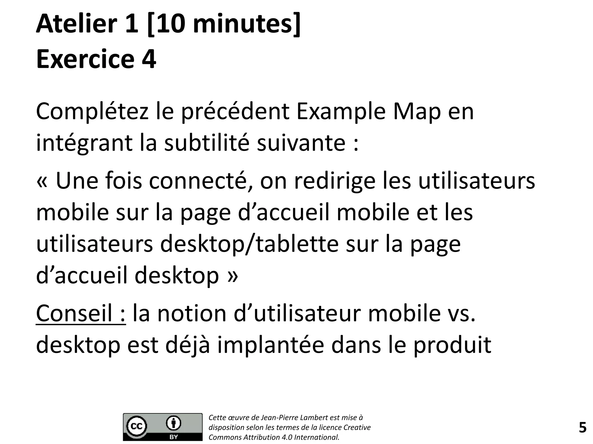 Atelier 1 [10 minutes]
Exercice 4
Complétez le précédent Example Map en
intégrant la subtilité suivante :
« Une fois connecté, on redirige les utilisateurs
mobile sur la page d’accueil mobile et les
utilisateurs desktop/tablette sur la page
d’accueil desktop »
Conseil : la notion d’utilisateur mobile vs.
desktop est déjà implantée dans le produit
5
Cette œuvre de Jean-Pierre Lambert est mise à
disposition selon les termes de la licence Creative
Commons Attribution 4.0 International.
 