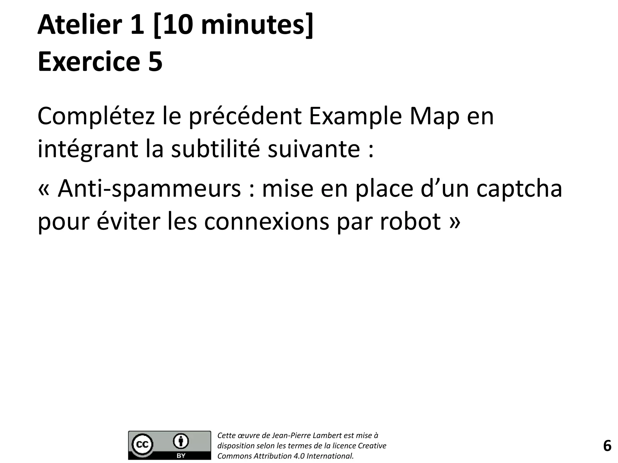 Atelier 1 [10 minutes]
Exercice 5
Complétez le précédent Example Map en
intégrant la subtilité suivante :
« Anti-spammeurs : mise en place d’un captcha
pour éviter les connexions par robot »
6
Cette œuvre de Jean-Pierre Lambert est mise à
disposition selon les termes de la licence Creative
Commons Attribution 4.0 International.
 