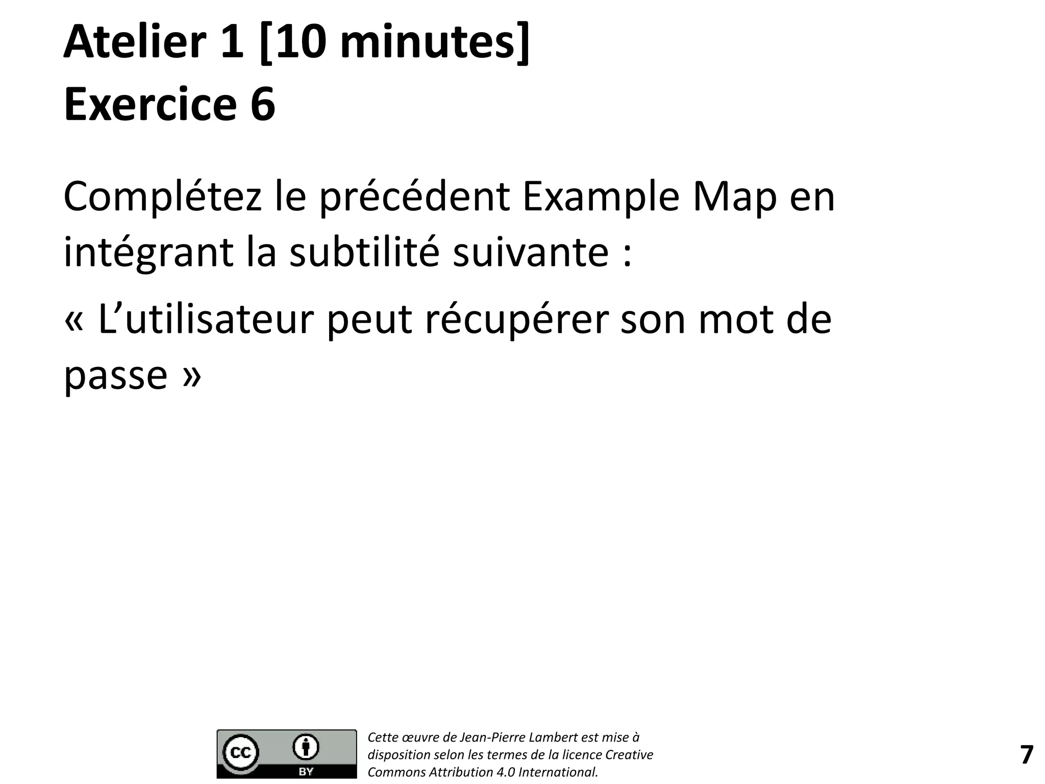 Atelier 1 [10 minutes]
Exercice 6
Complétez le précédent Example Map en
intégrant la subtilité suivante :
« L’utilisateur peut récupérer son mot de
passe »
7
Cette œuvre de Jean-Pierre Lambert est mise à
disposition selon les termes de la licence Creative
Commons Attribution 4.0 International.
 