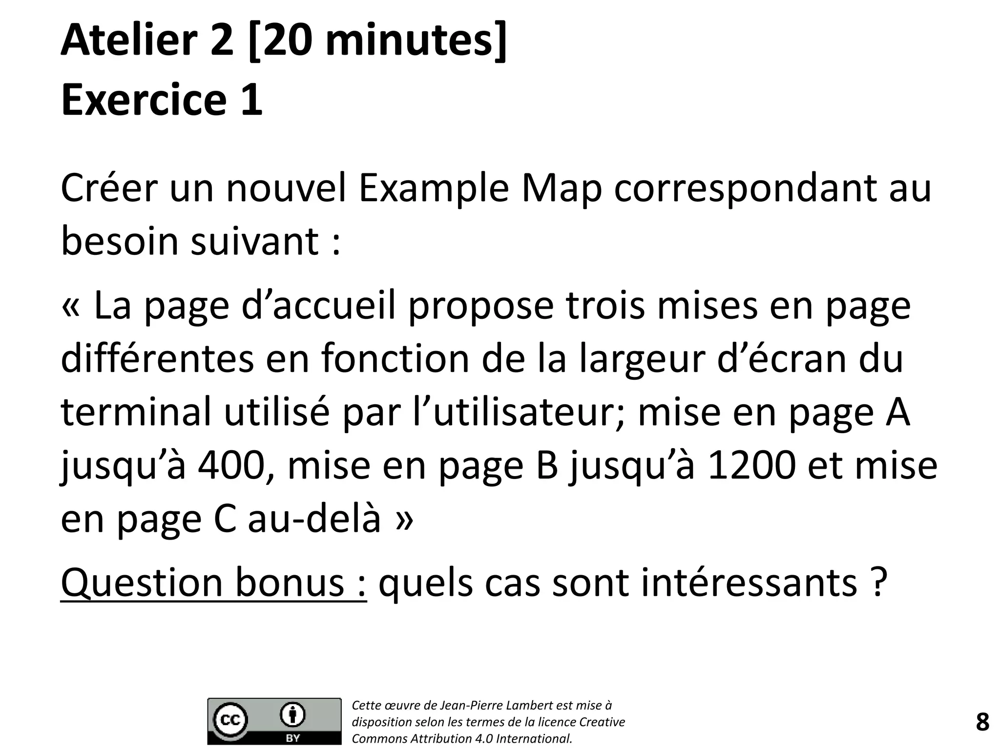 Atelier 2 [20 minutes]
Exercice 1
Créer un nouvel Example Map correspondant au
besoin suivant :
« La page d’accueil propose trois mises en page
différentes en fonction de la largeur d’écran du
terminal utilisé par l’utilisateur; mise en page A
jusqu’à 400, mise en page B jusqu’à 1200 et mise
en page C au-delà »
Question bonus : quels cas sont intéressants ?
8
Cette œuvre de Jean-Pierre Lambert est mise à
disposition selon les termes de la licence Creative
Commons Attribution 4.0 International.
 