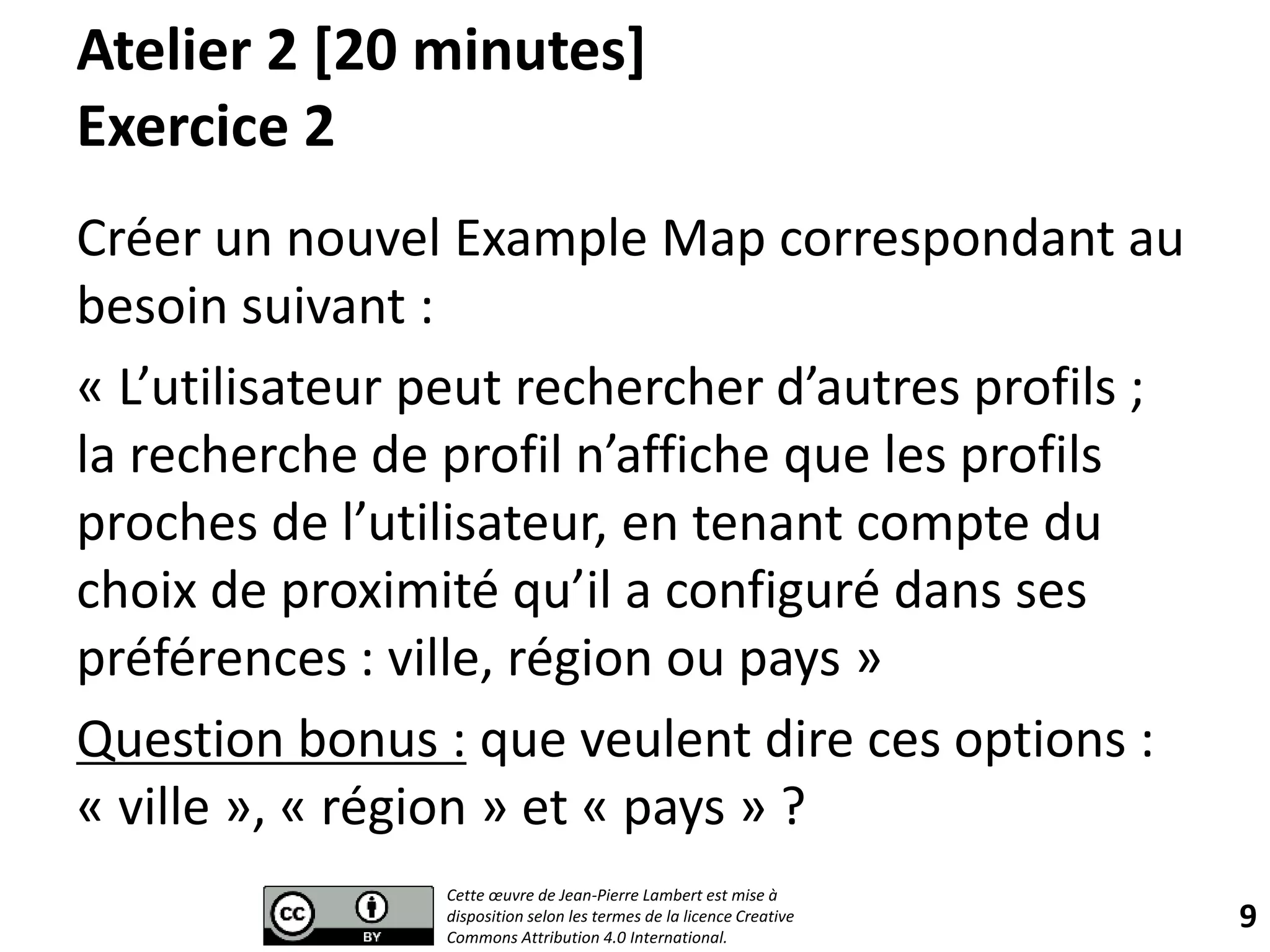 Atelier 2 [20 minutes]
Exercice 2
Créer un nouvel Example Map correspondant au
besoin suivant :
« L’utilisateur peut rechercher d’autres profils ;
la recherche de profil n’affiche que les profils
proches de l’utilisateur, en tenant compte du
choix de proximité qu’il a configuré dans ses
préférences : ville, région ou pays »
Question bonus : que veulent dire ces options :
« ville », « région » et « pays » ?
9
Cette œuvre de Jean-Pierre Lambert est mise à
disposition selon les termes de la licence Creative
Commons Attribution 4.0 International.
 