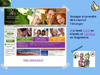 Voyager et prendre
                     des cours à
                     l’étranger

                     J’ai testé Cork en
                     Irlande et Londres
                     en Angleterre.




http://www.clc.fr/
 
