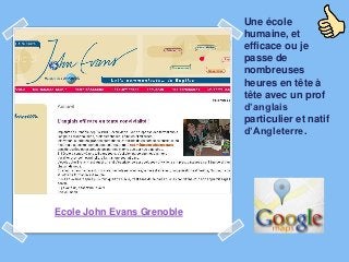 Une école
                            humaine, et
                            efficace ou je
                            passe de
                            nombreuses
                            heures en tête à
                            tête avec un prof
                            d’anglais
                            particulier et natif
                            d’Angleterre.




Ecole John Evans Grenoble
 