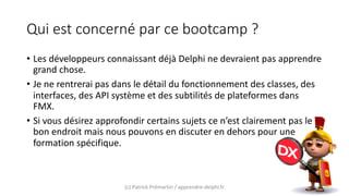 Qui est concerné par ce bootcamp ?
• Les développeurs connaissant déjà Delphi ne devraient pas apprendre
grand chose.
• Je ne rentrerai pas dans le détail du fonctionnement des classes, des
interfaces, des API système et des subtilités de plateformes dans
FMX.
• Si vous désirez approfondir certains sujets ce n’est clairement pas le
bon endroit mais nous pouvons en discuter en dehors pour une
formation spécifique.
(c) Patrick Prémartin / apprendre-delphi.fr
 