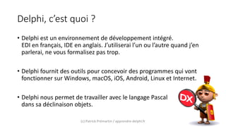 Delphi, c’est quoi ?
• Delphi est un environnement de développement intégré.
EDI en français, IDE en anglais. J’utiliserai l’un ou l’autre quand j’en
parlerai, ne vous formalisez pas trop.
• Delphi fournit des outils pour concevoir des programmes qui vont
fonctionner sur Windows, macOS, iOS, Android, Linux et Internet.
• Delphi nous permet de travailler avec le langage Pascal
dans sa déclinaison objets.
(c) Patrick Prémartin / apprendre-delphi.fr
 