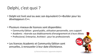 Delphi, c’est quoi ?
• Delphi est livré seul ou avec son équivalent C++Builder pour les
développeurs C++.
• Plusieurs niveaux de licences sont disponibles:
• Community Edition : grand public, utilisation personnelle, sans support
• Academic : réservée aux établissements d’enseignement et à leurs élèves
• Professional, Enterprise, Architect : pour les professionnels
• Les licences Academic et Community Edition sont
annuelles, à renouveler à leur date d’échéance.
(c) Patrick Prémartin / apprendre-delphi.fr
 