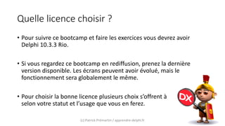 Quelle licence choisir ?
• Pour suivre ce bootcamp et faire les exercices vous devrez avoir
Delphi 10.3.3 Rio.
• Si vous regardez ce bootcamp en rediffusion, prenez la dernière
version disponible. Les écrans peuvent avoir évolué, mais le
fonctionnement sera globalement le même.
• Pour choisir la bonne licence plusieurs choix s’offrent à
selon votre statut et l’usage que vous en ferez.
(c) Patrick Prémartin / apprendre-delphi.fr
 