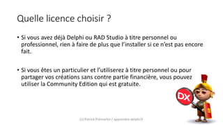 Quelle licence choisir ?
• Si vous avez déjà Delphi ou RAD Studio à titre personnel ou
professionnel, rien à faire de plus que l’installer si ce n’est pas encore
fait.
• Si vous êtes un particulier et l’utiliserez à titre personnel ou pour
partager vos créations sans contre partie financière, vous pouvez
utiliser la Community Edition qui est gratuite.
(c) Patrick Prémartin / apprendre-delphi.fr
 