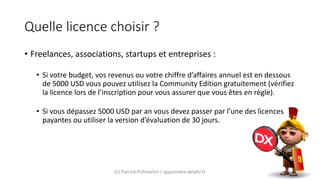 Quelle licence choisir ?
• Freelances, associations, startups et entreprises :
• Si votre budget, vos revenus ou votre chiffre d’affaires annuel est en dessous
de 5000 USD vous pouvez utilisez la Community Edition gratuitement (vérifiez
la licence lors de l’inscription pour vous assurer que vous êtes en règle).
• Si vous dépassez 5000 USD par an vous devez passer par l’une des licences
payantes ou utiliser la version d’évaluation de 30 jours.
(c) Patrick Prémartin / apprendre-delphi.fr
 