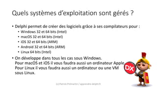 Quels systèmes d’exploitation sont gérés ?
• Delphi permet de créer des logiciels grâce à ses compilateurs pour :
• Windows 32 et 64 bits (Intel)
• macOS 32 et 64 bits (Intel)
• iOS 32 et 64 bits (ARM)
• Android 32 et 64 bits (ARM)
• Linux 64 bits (Intel)
• On développe dans tous les cas sous Windows.
Pour macOS et iOS il vous faudra aussi un ordinateur Apple.
Pour Linux il vous faudra aussi un ordinateur ou une VM
sous Linux.
(c) Patrick Prémartin / apprendre-delphi.fr
 