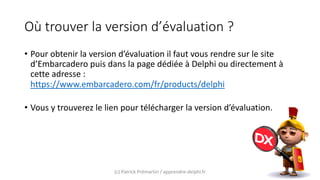 Où trouver la version d’évaluation ?
• Pour obtenir la version d’évaluation il faut vous rendre sur le site
d’Embarcadero puis dans la page dédiée à Delphi ou directement à
cette adresse :
https://www.embarcadero.com/fr/products/delphi
• Vous y trouverez le lien pour télécharger la version d’évaluation.
(c) Patrick Prémartin / apprendre-delphi.fr
 