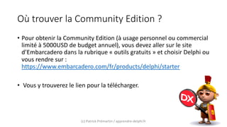 Où trouver la Community Edition ?
• Pour obtenir la Community Edition (à usage personnel ou commercial
limité à 5000USD de budget annuel), vous devez aller sur le site
d’Embarcadero dans la rubrique « outils gratuits » et choisir Delphi ou
vous rendre sur :
https://www.embarcadero.com/fr/products/delphi/starter
• Vous y trouverez le lien pour la télécharger.
(c) Patrick Prémartin / apprendre-delphi.fr
 