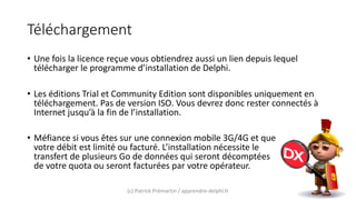 Téléchargement
• Une fois la licence reçue vous obtiendrez aussi un lien depuis lequel
télécharger le programme d’installation de Delphi.
• Les éditions Trial et Community Edition sont disponibles uniquement en
téléchargement. Pas de version ISO. Vous devrez donc rester connectés à
Internet jusqu’à la fin de l’installation.
• Méfiance si vous êtes sur une connexion mobile 3G/4G et que
votre débit est limité ou facturé. L’installation nécessite le
transfert de plusieurs Go de données qui seront décomptées
de votre quota ou seront facturées par votre opérateur.
(c) Patrick Prémartin / apprendre-delphi.fr
 