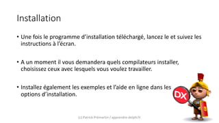 Installation
• Une fois le programme d’installation téléchargé, lancez le et suivez les
instructions à l’écran.
• A un moment il vous demandera quels compilateurs installer,
choisissez ceux avec lesquels vous voulez travailler.
• Installez également les exemples et l’aide en ligne dans les
options d’installation.
(c) Patrick Prémartin / apprendre-delphi.fr
 