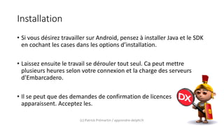 Installation
• Si vous désirez travailler sur Android, pensez à installer Java et le SDK
en cochant les cases dans les options d’installation.
• Laissez ensuite le travail se dérouler tout seul. Ca peut mettre
plusieurs heures selon votre connexion et la charge des serveurs
d’Embarcadero.
• Il se peut que des demandes de confirmation de licences
apparaissent. Acceptez les.
(c) Patrick Prémartin / apprendre-delphi.fr
 