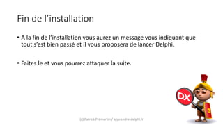 Fin de l’installation
• A la fin de l’installation vous aurez un message vous indiquant que
tout s’est bien passé et il vous proposera de lancer Delphi.
• Faites le et vous pourrez attaquer la suite.
(c) Patrick Prémartin / apprendre-delphi.fr
 