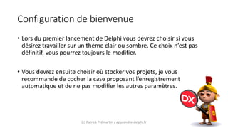 Configuration de bienvenue
• Lors du premier lancement de Delphi vous devrez choisir si vous
désirez travailler sur un thème clair ou sombre. Ce choix n’est pas
définitif, vous pourrez toujours le modifier.
• Vous devrez ensuite choisir où stocker vos projets, je vous
recommande de cocher la case proposant l’enregistrement
automatique et de ne pas modifier les autres paramètres.
(c) Patrick Prémartin / apprendre-delphi.fr
 