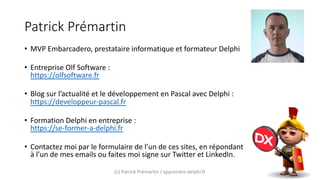 Patrick Prémartin
• MVP Embarcadero, prestataire informatique et formateur Delphi
• Entreprise Olf Software :
https://olfsoftware.fr
• Blog sur l’actualité et le développement en Pascal avec Delphi :
https://developpeur-pascal.fr
• Formation Delphi en entreprise :
https://se-former-a-delphi.fr
• Contactez moi par le formulaire de l’un de ces sites, en répondant
à l’un de mes emails ou faites moi signe sur Twitter et LinkedIn.
(c) Patrick Prémartin / apprendre-delphi.fr
 