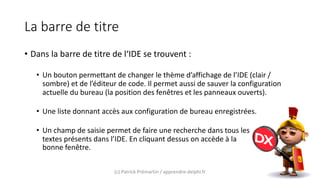 La barre de titre
• Dans la barre de titre de l‘IDE se trouvent :
• Un bouton permettant de changer le thème d’affichage de l’IDE (clair /
sombre) et de l’éditeur de code. Il permet aussi de sauver la configuration
actuelle du bureau (la position des fenêtres et les panneaux ouverts).
• Une liste donnant accès aux configuration de bureau enregistrées.
• Un champ de saisie permet de faire une recherche dans tous les
textes présents dans l’IDE. En cliquant dessus on accède à la
bonne fenêtre.
(c) Patrick Prémartin / apprendre-delphi.fr
 