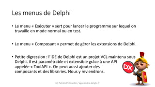 Les menus de Delphi
• Le menu « Exécuter » sert pour lancer le programme sur lequel on
travaille en mode normal ou en test.
• Le menu « Composant » permet de gérer les extensions de Delphi.
• Petite digression : l’IDE de Delphi est un projet VCL maintenu sous
Delphi. Il est paramétrable et extensible grâce à une API
appelée « ToolAPI ». On peut aussi ajouter des
composants et des librairies. Nous y reviendrons.
(c) Patrick Prémartin / apprendre-delphi.fr
 