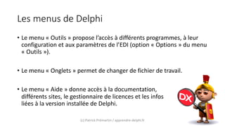 Les menus de Delphi
• Le menu « Outils » propose l’accès à différents programmes, à leur
configuration et aux paramètres de l’EDI (option « Options » du menu
« Outils »).
• Le menu « Onglets » permet de changer de fichier de travail.
• Le menu « Aide » donne accès à la documentation,
différents sites, le gestionnaire de licences et les infos
liées à la version installée de Delphi.
(c) Patrick Prémartin / apprendre-delphi.fr
 
