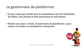 Le gestionnaire de plateformes
• Si vous n’avez pas installé tous les compilateurs lors de l’installation
de Delphi, vous pouvez le faire quand vous en avez besoin.
• Rendez-vous dans « Outils / Gestionnaire de plateformes » pour
cocher et installer les compilateurs manquants.
(c) Patrick Prémartin / apprendre-delphi.fr
 