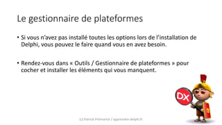 Le gestionnaire de plateformes
• Si vous n’avez pas installé toutes les options lors de l’installation de
Delphi, vous pouvez le faire quand vous en avez besoin.
• Rendez-vous dans « Outils / Gestionnaire de plateformes » pour
cocher et installer les éléments qui vous manquent.
(c) Patrick Prémartin / apprendre-delphi.fr
 