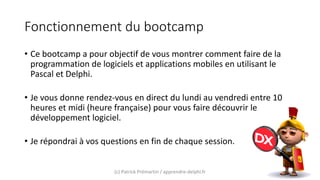 Fonctionnement du bootcamp
• Ce bootcamp a pour objectif de vous montrer comment faire de la
programmation de logiciels et applications mobiles en utilisant le
Pascal et Delphi.
• Je vous donne rendez-vous en direct du lundi au vendredi entre 10
heures et midi (heure française) pour vous faire découvrir le
développement logiciel.
• Je répondrai à vos questions en fin de chaque session.
(c) Patrick Prémartin / apprendre-delphi.fr
 