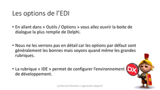 Les options de l’EDI
• En allant dans « Outils / Options » vous allez ouvrir la boite de
dialogue la plus remplie de Delphi.
• Nous ne les verrons pas en détail car les options par défaut sont
généralement les bonnes mais voyons quand même les grandes
rubriques.
• La rubrique « IDE » permet de configurer l’environnement
de développement.
(c) Patrick Prémartin / apprendre-delphi.fr
 
