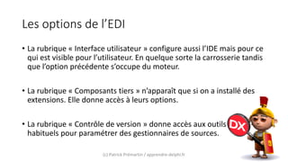 Les options de l’EDI
• La rubrique « Interface utilisateur » configure aussi l’IDE mais pour ce
qui est visible pour l’utilisateur. En quelque sorte la carrosserie tandis
que l’option précédente s’occupe du moteur.
• La rubrique « Composants tiers » n’apparaît que si on a installé des
extensions. Elle donne accès à leurs options.
• La rubrique « Contrôle de version » donne accès aux outils
habituels pour paramétrer des gestionnaires de sources.
(c) Patrick Prémartin / apprendre-delphi.fr
 
