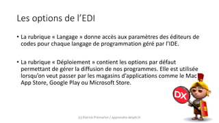 Les options de l’EDI
• La rubrique « Langage » donne accès aux paramètres des éditeurs de
codes pour chaque langage de programmation géré par l’IDE.
• La rubrique « Déploiement » contient les options par défaut
permettant de gérer la diffusion de nos programmes. Elle est utilisée
lorsqu’on veut passer par les magasins d’applications comme le Mac
App Store, Google Play ou Microsoft Store.
(c) Patrick Prémartin / apprendre-delphi.fr
 