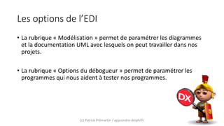 Les options de l’EDI
• La rubrique « Modélisation » permet de paramétrer les diagrammes
et la documentation UML avec lesquels on peut travailler dans nos
projets.
• La rubrique « Options du débogueur » permet de paramétrer les
programmes qui nous aident à tester nos programmes.
(c) Patrick Prémartin / apprendre-delphi.fr
 