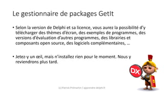 Le gestionnaire de packages GetIt
• Selon la version de Delphi et sa licence, vous aurez la possibilité d’y
télécharger des thèmes d’écran, des exemples de programmes, des
versions d’évaluation d’autres programmes, des librairies et
composants open source, des logiciels complémentaires, …
• Jetez-y un œil, mais n’installez rien pour le moment. Nous y
reviendrons plus tard.
(c) Patrick Prémartin / apprendre-delphi.fr
 