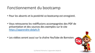 Fonctionnement du bootcamp
• Pour les absents et la postérité ce bootcamp est enregistré.
• Vous retrouverez les rediffusions accompagnées des PDF de
présentation et des sources des exemples sur le site
https://apprendre-delphi.fr
• Les vidéos seront aussi sur la chaîne YouTube de Barnsten.
(c) Patrick Prémartin / apprendre-delphi.fr
 