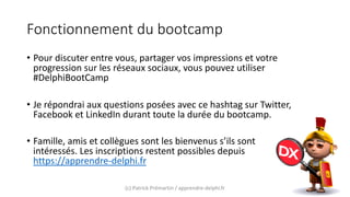 Fonctionnement du bootcamp
• Pour discuter entre vous, partager vos impressions et votre
progression sur les réseaux sociaux, vous pouvez utiliser
#DelphiBootCamp
• Je répondrai aux questions posées avec ce hashtag sur Twitter,
Facebook et LinkedIn durant toute la durée du bootcamp.
• Famille, amis et collègues sont les bienvenus s’ils sont
intéressés. Les inscriptions restent possibles depuis
https://apprendre-delphi.fr
(c) Patrick Prémartin / apprendre-delphi.fr
 