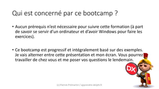 Qui est concerné par ce bootcamp ?
• Aucun prérequis n’est nécessaire pour suivre cette formation (à part
de savoir se servir d’un ordinateur et d’avoir Windows pour faire les
exercices).
• Ce bootcamp est progressif et intégralement basé sur des exemples.
Je vais alterner entre cette présentation et mon écran. Vous pourrez
travailler de chez vous et me poser vos questions le lendemain.
(c) Patrick Prémartin / apprendre-delphi.fr
 