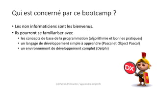 Qui est concerné par ce bootcamp ?
• Les non informaticiens sont les bienvenus.
• Ils pourront se familiariser avec
• les concepts de base de la programmation (algorithmie et bonnes pratiques)
• un langage de développement simple à apprendre (Pascal et Object Pascal)
• un environnement de développement complet (Delphi)
(c) Patrick Prémartin / apprendre-delphi.fr
 