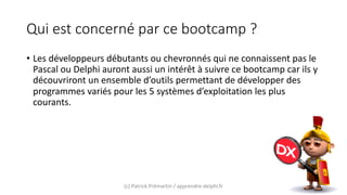 Qui est concerné par ce bootcamp ?
• Les développeurs débutants ou chevronnés qui ne connaissent pas le
Pascal ou Delphi auront aussi un intérêt à suivre ce bootcamp car ils y
découvriront un ensemble d’outils permettant de développer des
programmes variés pour les 5 systèmes d’exploitation les plus
courants.
(c) Patrick Prémartin / apprendre-delphi.fr
 