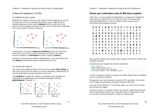 Chapitre 4 : Régression Logistique et Algorithmes de Classification
57
Tous droits réservés © 2019 Guillaume Saint-Cirgue
machinelearnia.com
K-Nearest Neighbour (K-NN)
La distance la plus courte
du point vert
Nearest Neighbour calcule ainsi la distance entre le point vert et les
est le plus proche en terme de distance.
Typiquement, on utilise la distance euclidienne (
comme la distance de Manhattan ou bien la distance cosinus.
Inutile de rentrer dans les détails mathématiques, vous savez désormais
que Sklearn implémente toutes les équations pour vous.
Le nombre de voisin K
Over fitting, et
trouver les K voisins les plus proches du point vert.
Cela améliore la qualité du modèle car il devient moins sensible aux
impuretés et cas particuliers qui viendraient empêcher la bonne
généralisation (Chapitre 7).
Chapitre 4 : Régression Logistique et Algorithmes de Classification
58
Tous droits réservés © 2019 Guillaume Saint-Cirgue
machinelearnia.com
Vision par ordinateur avec K-NN dans Jupyter
Cette fois ci, je vous propose de développer un programme capable de
reconnaitre un chiffre entre 0 et 9 écrit à la main. Fini les données
générées aléatoirement ! Voici les chiffres que la machine saura
reconnaitre dans quelques minutes.
Vous pouvez charger ces données depuis Sklearn (la librairie contient des
Datasets de base).
Commençons par importer les libraires habituelles :
import numpy as np
import matplotlib.pyplot as plt
from sklearn.datasets import load_digits
from sklearn.neighbors import KNeighborsClassifier
Le code ci-dessous montre un exemple de chiffre présent dans le Dataset,
exemple du chiffre 0.
-à-dire
1797 images, et que chaque exemple contient 64 features.
Que sont ces 64 features
qui forment les images.
Quand on soumet un nouveau chif -NN
sur le voisin le plus proche pour la valeur de chaque pixel.
 