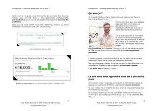Introduction Pourquoi devez-vous lire ce livre ?
5
Tous droits réservés © 2019 Guillaume Saint-Cirgue
machinelearnia.com
monde, vous donnant accès à des opportunités professionnelles
extraordinaires, et vous aurez développé votre capacité à résoudre des
problèmes.
Quel que soit votre métier (Ingénierie, Marketing, Finance, ou même
artiste) ce livre vous sera ut
Harvard Business Review, 2012
Salaire de base moyen pour un Data Scientist à Paris. Glassdoor, 2019.
Introduction Pourquoi devez-vous lire ce livre ?
6
Tous droits réservés © 2019 Guillaume Saint-Cirgue
machinelearnia.com
Qui suis-je ?
-Cirgue et je suis ingénieur en Machine
Learning au Royaume-Uni.
comme
vous peut-être
chance de recevoir des cours
même dans les études supérieures.
-même,
en investissant mon temps et mon
argent dans des formations du MIT et
de Stanford et en passant des week-
end entiers à développer mes propres
projets.
Mais passionné par le Machine Learning
de côté les distractions pour me consacrer à mon développement
personnel.
A travers ce guide,
urgemment besoin de se former en Intelligence Artificielle.
Que vous souhaitiez changer de vie, de carrière, ou bien développer vos
compétences à résoudre des problèmes, ce livre vous y aidera.
votre tour !
Ce que vous allez apprendre dans les 7 prochains
jours
chapitres qui retracent le cheminement naturel et
logique pour apprendre le Machine Learning sans aucun prérequis.
Je vous invite à lire un chapitre par jour, ce qui ne vous prendra pas plus
d -heure par jour.
Pour chaque chapitre, je me suis inspiré des meilleures formations qui
.
 