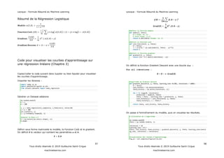 Lexique : Formule Résumé du Machine Learning
97
Tous droits réservés © 2019 Guillaume Saint-Cirgue
machinelearnia.com
Résumé de la Régression Logistique
Code pour visualiser les
une régression linéaire (Chapitre 3)
Copier/coller le code suivant dans Jupyter ou bien Spyder pour visualiser
Importer les libraires :
import numpy as np
import matplotlib.pyplot as plt
from sklearn.datasets import make_regression
Générer un Dataset aléatoire
np.random.seed(4)
n = 1
m = 100
x, y = make_regression(n_samples=m, n_features=n, noise=10)
y = y + 100
plt.scatter(x, y)
y = y.reshape(y.shape[0], 1)
#ajouter le Bias a X
X = np.hstack((np.ones(x.shape), x))
X.shape
Définir sous forme matricielle le modèle, la Fonction Coût et le gradient.
On définit le vecteur qui contient les paramètres et .
Lexique : Formule Résumé du Machine Learning
98
Tous droits réservés © 2019 Guillaume Saint-Cirgue
machinelearnia.com
#definir la fonction modele
def model(X, theta):
# x shape: (m, n)
# theta shape: (n,1)
return X.dot(theta) #shape: (m, 1)
#definir la fonction cout
def cost_function(X, y, theta):
m = len(y)
J = 1/(2*m) * np.sum((model(X, theta) - y)**2)
return J
#definit la fonction gradient
def gradient(X, y, theta):
return 1/m * X.T.dot((X.dot(theta) - y))
On définit la fonction Gradient Descent avec une boucle for :
For all itérations :
#algorithme de Gradient Descent
def gradient_descent(X, y, theta, learning_rate =0.001, iterations = 1000):
m = len(y)
cost_history = np.zeros(iterations)
theta_history = np.zeros((iterations, 2))
for i in range(0, iterations):
prediction = model(X, theta)
theta = theta - learning_rate * gradient(X, y, theta)
cost_history[i] = cost_function(X, y, theta)
theta_history[i,:] = theta.T
return theta, cost_history, theta_history
On passe à înement du modèle, puis on visualise les résultats.
# utilisation de l'algorithme
np.random.seed(0)
theta = np.random.randn(2, 1)
iterations = 10
learning_rate = 0.3
theta, cost_history, theta_history = gradient_descent(X, y, theta, learning_rate=learni
ng_rate, iterations = iterations)
#visualisation des courbes d'apprentissage
fig,ax = plt.subplots(figsize=(12,8))
 