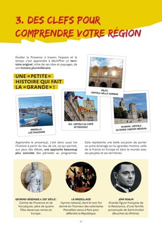 10
3. Des clefs pour
comprendre votre région
Étudier la Provence à travers l’espace et le
temps, c’est apprendre à déchiffrer un terri-
toire original, riche de ses sites et paysages, de
son histoire plurimillénaire.
UNE « PETITE »
HISTOIRE QUI FAIT
LA « GRANDE » !
Marseille,
cité phocéenne
Aix, capitale du Comté
de Provence
La Marseillaise
Hymne national, dont le nom fut
donné en l’honneur des volontaires
Marseillais venus à Paris pour
défendre la République.
Avignon, capitale
du monde chrétien médiéval
Apprendre le provençal, c’est donc aussi lire
l’histoire à partir du lieu de vie, ce qui permet,
aux yeux des élèves, une approche beaucoup
plus concrète des périodes au programme.
Arles,
capitale gallo-romaine
Raymond-Bérenger V(XIIIe
siècle)
Comte de Provence et de
Forcalquier, père de quatre
filles devenues reines en
Europe.
Cela représente une belle occasion de porter
un autre éclairage sur la «grande» histoire, celle
de la France en Europe et dans le monde avec
ses peuples et ses territoires.
Jean Moulin
Grande figure française de
la Résistance, d’une famille
provençale de Saint-Andiol
(Bouches-du-Rhône).
 
