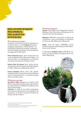 13
DES SCIENTIFIQUES
RECONNUS,
DES JURISTES
EFFICACES
//// La tête dans les étoiles
L’aventure commence très tôt en Provence, au
IVe
siècle avant J.-C. avec Pythéas (Massalia),
navigateur, explorateur, mathématicien. « Le
Christophe Colomb des contrées nordiques »
calcule le degré d’inclinaison de notre planète
et voyage vers le Pôle Nord.
Pierre Gassendi (Digne, XVIIe
siècle) remet en
cause le géocentrisme. Blâmé par l’Église, il se
consacre alors à la philosophie et à l’astrono-
mie, communicant avec l’Europe entière.
Nicolas Fabri de Peyresc (Aix), réalise les pre-
mières cartes de la Lune et le calcul des éclipses.
En 1610, il découvre la Nébuleuse d’Orion.
Ernest Esclangon (Mison, XIXe
/ XXe
siècles),
mathématicien et astronome, fonde l’Observa-
toire de Haute-Provence. La première exopla-
nète y sera découverte.
//// Sciences naturelles
Jean-Henri Fabre (Sérignan du Comtat, XIXe
siècle), extraordinaire observateur des insectes,
est, avec Darwin, la référence mondiale en ma-
tière d’entomologie.
L’Harmas, sa serre et ses jardins botaniques,
lieux de vie et d’étude pour le scientifique, est
aujourd’hui un Muséum national d’histoire na-
turelle prisé des visiteurs.
//// Hommes de parole
Pascalis (1732-1790), natif d’Eyguières, fervent
défenseur de la Constitution provençale et du
maintien des libertés publiques.
Mirabeau (1749-1791), surnommé « la Torche de
la Provence », joue un rôle Majeur en Provence
et à Paris lors des débuts de la Révolution.
Sieyès, natif de Fréjus (1748-1836), juriste
éminent et personnalité marquante de la Révo-
lution et de l’Empire.
Le Marseillais Adolphe Thiers (1797-1877), his-
torien, qui sera le premier président de la Troi-
sième République.
1. Extrait du manuscrit de la découverte d’Orion,
par N. Fabri de Peyresc
2. Sentier de l’Harmas de J.H. Fabre, Sérignan-du-Comtat
3. Statue de Mirabeau, Aix-en-Provence
1.
2.
3.
 