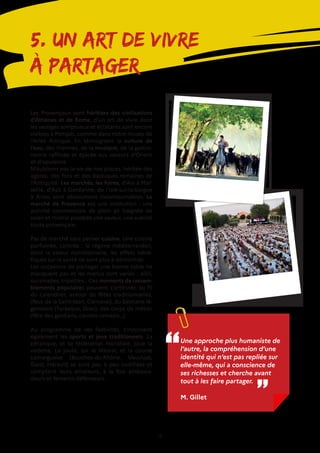 14
5. Un art de vivre
à partager
Les Provençaux sont héritiers des civilisations
d’Athènes et de Rome, d’un art de vivre dont
les vestiges somptueux et éclatants sont encore
visibles à Pompéi, comme dans notre musée de
l’Arles Antique. En témoignent la culture de
l’eau, des thermes, de la musique, de la gastro-
nomie raffinée et épicée aux saveurs d’Orient
et d’opulence.
N’oublions pas la vie de nos places, héritée des
agoras, des fora et des basiliques romaines de
l’Antiquité. Les marchés, les foires, d’Aix à Mar-
seille, d’Apt à Gardanne, de l’Isle-sur-la-Sorgue
à Arles, sont absolument incontournables. Le
marché de Provence est une institution : une
activité commerciale de plein air baignée de
soleil et mistral possède une saveur, une suavité
toute provençale.
Pas de marché sans penser cuisine. Une cuisine
parfumée, colorée : le régime méditerranéen,
dont la valeur nutritionnelle, les effets béné-
fiques sur la santé ne sont plus à démontrer.
Les occasions de partager une bonne table ne
manquent pas et les menus sont variés : aiòli,
oursinades, tripettes… Ces moments de rassem-
blements populaires peuvent s’articuler, au fil
du calendrier, autour de fêtes traditionnelles,
(feux de la Saint-Jean, Carnaval), du bestiaire lé-
gendaire (Tarasque, Drac), des corps de métier
(fête des gardians, carreto ramado…).
Au programme de ces festivités, s’inscrivent
également les sports et jeux traditionnels. La
pétanque, et sa fédération mondiale, joue la
vedette. La joute, sur le littoral, et la course
camarguaise (Bouches-du-Rhône, Vaucluse,
Gard, Hérault) se sont peu à peu codifiées et
comptent leurs amateurs, à la fois ambassa-
deurs et fervents défenseurs.
Une approche plus humaniste de
l’autre, la compréhension d’une
identité qui n’est pas repliée sur
elle-même, qui a conscience de
ses richesses et cherche avant
tout à les faire partager.
M. Gillet
‘‘ ‘‘
 