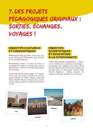 18
7.	Des projets
pédagogiques originaux :
Sorties, échanges,
voyages !
OBJECTIFS CULTURELS
ET LINGUISTIQUES
➜ Découverte des pays d’Oc : à Nice, Pau, Tou-
louse, Carcassonne, Montpellier, pour sensibili-
ser à la variété dialectale.
➜ Itinéraires romans : en Italie, en Sicile, en
Catalogne, en Espagne, en Corse, pour vivre et
appréhender in situ les similitudes linguistiques
et historiques.
➜ Au fil du temps et des usages : en collabo-
ration avec les musées d’histoire et d’ethno-
graphie (Musée de l’Arles Antique, Palais des
Papes, MUCEM, Museon Arlaten), pour remon-
ter aux origines, éclairer le présent et construire
l’avenir.
OBJECTIFS
SCIENTIFIQUES
ET ÉDUCATION
À LA CITOYENNETÉ
➜ Des sites naturels exceptionnels : à décou-
vrir ou à redécouvrir, à valoriser et à protéger.
Participation des collégiens aux sorties nature
(Conseil Départemental 13) et des lycéens aux
Journées climat en partenariat avec les Parcs
Naturels Régionaux : Alpilles, Luberon, Ca-
margue, Calanques, Verdon, Ecrins, Ventoux.
camargue
Luberon
Toulouse
Nice
 
