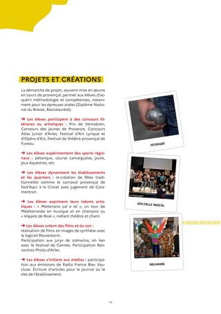 19
pétanque
spectacle musical
PROJETS ET CRÉATIONS
La démarche de projet, souvent mise en œuvre
en cours de provençal, permet aux élèves d’ac-
quérir méthodologie et compétences, notam-
ment pour les épreuves orales (Diplôme Natio-
nal du Brevet, Baccalauréat).
➜ Les élèves participent à des concours lit-
téraires ou artistiques : Prix de Ventabren,
Concours des jeunes de Provence, Concours
Atlas Junior d’Arles, Festival d’Art Lyrique et
d’Opéra d’Aix, Festival de théâtre provençal de
Fuveau.
➜ Les élèves expérimentent des sports régio-
naux : pétanque, course camarguaise, joute,
jeux équestres, etc.
➜ Les élèves dynamisent les établissements
et les quartiers : re-création de fêtes tradi-
tionnelles comme le carnaval provençal de
Fest’Aqui à la Ciotat avec jugement de Cara-
mentran.
➜ Les élèves expriment leurs talents artis-
tiques : « Mieterrano çaï e laï », un tour de
Méditerranée en musique et en chansons ou
« Viajaire de Rose », mêlant théâtre et chant.
➜ Les élèves créent des films et du son :
réalisation de films en images de synthèse avec
le logiciel Moviestorm.
Participation aux jurys de scénarios, en lien
avec le Festival de Cannes. Participation Ren-
contres Photo d’Arles.
➜ Les élèves s’initient aux médias : participa-
tion aux émissions de Radio France Bleu Vau-
cluse. Écriture d’articles pour le journal ou le
site de l’établissement.
Machinima
 